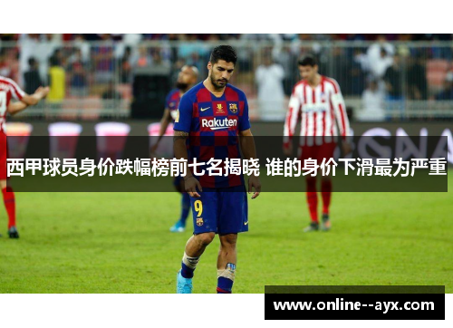 西甲球员身价跌幅榜前七名揭晓 谁的身价下滑最为严重