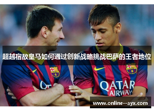 超越宿敌皇马如何通过创新战略挑战巴萨的王者地位 超越宿敌皇马如何通过创新战略挑战巴萨的王者地位