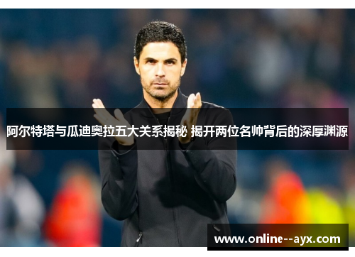 阿尔特塔与瓜迪奥拉五大关系揭秘 揭开两位名帅背后的深厚渊源 阿尔特塔与瓜迪奥拉五大关系揭秘 揭开两位名帅背后的深厚渊源