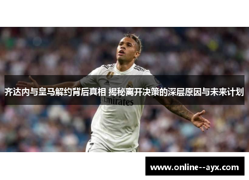 齐达内与皇马解约背后真相 揭秘离开决策的深层原因与未来计划