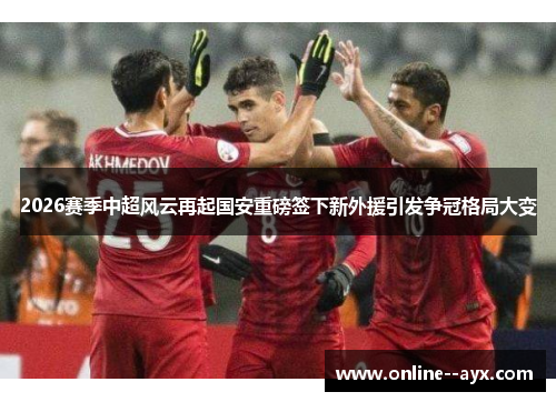 2026赛季中超风云再起国安重磅签下新外援引发争冠格局大变 2026赛季中超风云再起国安重磅签下新外援引发争冠格局大变