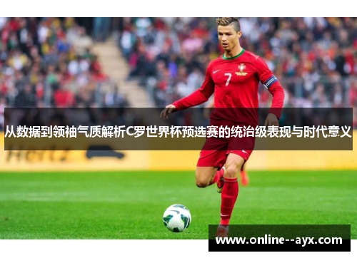 从数据到领袖气质解析C罗世界杯预选赛的统治级表现与时代意义