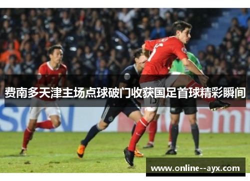 费南多天津主场点球破门收获国足首球精彩瞬间 费南多天津主场点球破门收获国足首球精彩瞬间