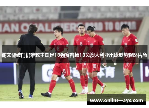 谢文能破门仍难救主国足18强赛客场13负澳大利亚出线形势骤然告急