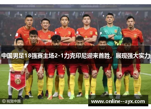 中国男足18强赛主场2-1力克印尼迎来首胜,展现强大实力 中国男足18强赛主场2-1力克印尼迎来首胜,展现强大实力
