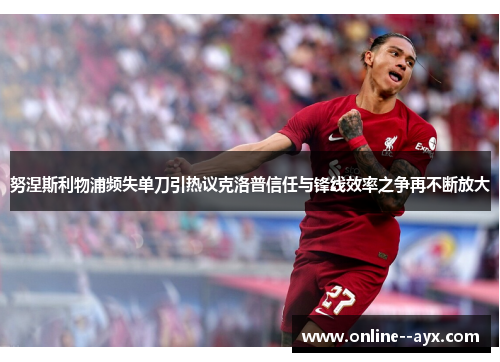 努涅斯利物浦频失单刀引热议克洛普信任与锋线效率之争再不断放大
