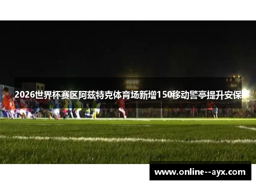 2026世界杯赛区阿兹特克体育场新增150移动警亭提升安保