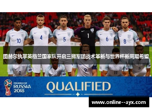 图赫尔执掌英格兰国家队开启三狮军团战术革新与世界杯新周期希望 图赫尔执掌英格兰国家队开启三狮军团战术革新与世界杯新周期希望